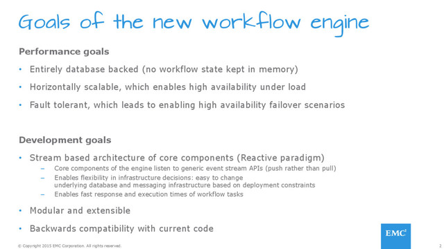 2
© Copyright 2015 EMC Corporation. All rights reserved.
Goals of the new workflow engine
Performance goals
•  Entirely database backed (no workflow state kept in memory)
•  Horizontally scalable, which enables high availability under load
•  Fault tolerant, which leads to enabling high availability failover scenarios
Development goals
•  Stream based architecture of core components (Reactive paradigm)
–  Core components of the engine listen to generic event stream APIs (push rather than pull)
–  Enables flexibility in infrastructure decisions: easy to change
underlying database and messaging infrastructure based on deployment constraints
–  Enables fast response and execution times of workflow tasks
•  Modular and extensible
•  Backwards compatibility with current code
