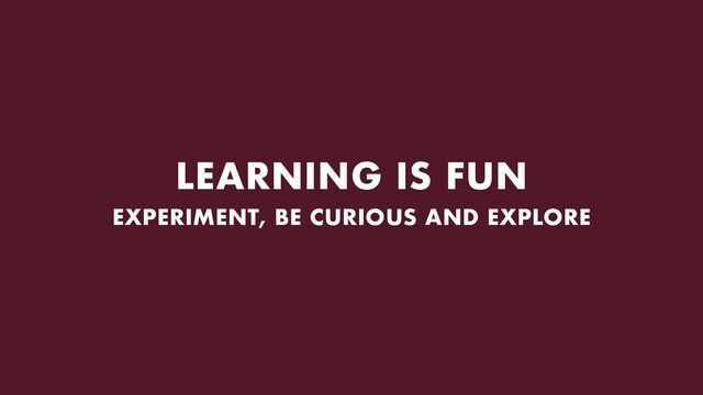 LEARNING IS FUN
EXPERIMENT, BE CURIOUS AND EXPLORE
