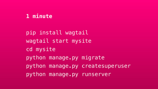 1 minute
pip install wagtail
wagtail start mysite
cd mysite
python manage.py migrate
python manage.py createsuperuser
python manage.py runserver
