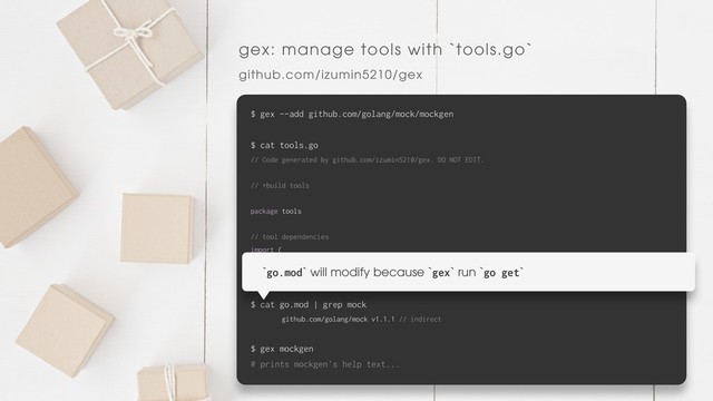 gex: manage tools with `tools.go`
github.com/izumin5210/gex
$ gex --add github.com/golang/mock/mockgen
$ cat tools.go
// Code generated by github.com/izumin5210/gex. DO NOT EDIT.
// +build tools
package tools
// tool dependencies
import (
_ "github.com/golang/mock/mockgen"
)
$ cat go.mod | grep mock
github.com/golang/mock v1.1.1 // indirect
$ gex mockgen
# prints mockgen's help text...
`go.mod` will modify because `gex` run `go get`
