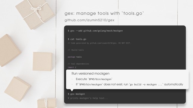 gex: manage tools with `tools.go`
github.com/izumin5210/gex
$ gex --add github.com/golang/mock/mockgen
$ cat tools.go
// Code generated by github.com/izumin5210/gex. DO NOT EDIT.
// +build tools
package tools
// tool dependencies
import (
_ "github.com/golang/mock/mockgen"
)
$ cat go.mod | grep mock
github.com/golang/mock v1.1.1 // indirect
$ gex mockgen
# prints mockgen's help text...
Run versioned mockgen
- Execute `$PWD/bin/mockgen`
- If `$PWD/bin/mockgen` does not exist, run `go build -o mockgen ...` automatically
