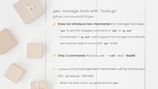 gex: manage tools with `tools.go`
github.com/izumin5210/gex
 Does not introduce new mechanism to manage tool deps.
- `gex` is very thin wrapper command of `dep` or `go mod`
- For example, if `go mod` was to support to manage tools officially, 
we would be able to move from `gex` easily
 Only 2 commands that you use: `--add` and `--build`
 (I believe) tools management mechanism will be introduced 
into `golang/go` officially
- When the time coms, we graduate from`gex`
