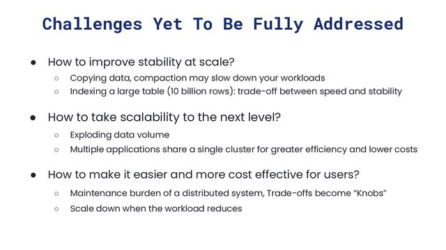 Challenges Yet To Be Fully Addressed
● How to improve stability at scale?
○ Copying data, compaction may slow down your workloads
○ Indexing a large table (10 billion rows): trade-off between speed and stability
● How to take scalability to the next level?
○ Exploding data volume
○ Multiple applications share a single cluster for greater efficiency and lower costs
● How to make it easier and more cost effective for users?
○ Maintenance burden of a distributed system, Trade-offs become “Knobs”
○ Scale down when the workload reduces
