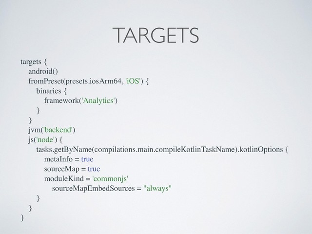 targets {
android()
fromPreset(presets.iosArm64, 'iOS') {
binaries {
framework('Analytics')
}
}
jvm('backend')
js('node') {
tasks.getByName(compilations.main.compileKotlinTaskName).kotlinOptions {
metaInfo = true
sourceMap = true
moduleKind = 'commonjs'
sourceMapEmbedSources = "always"
}
}
}
TARGETS
