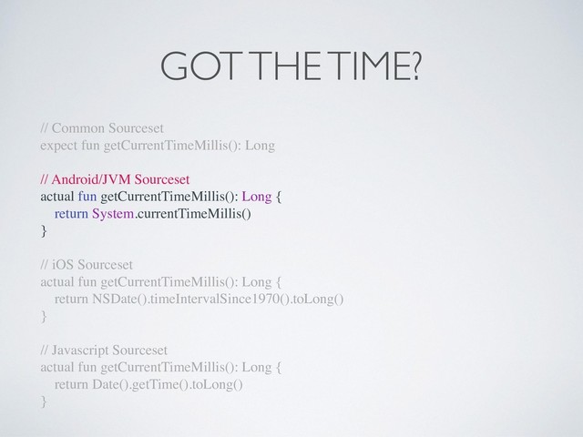 GOT THE TIME?
// Common Sourceset
expect fun getCurrentTimeMillis(): Long
// Android/JVM Sourceset
actual fun getCurrentTimeMillis(): Long {
return System.currentTimeMillis()
}
// iOS Sourceset
actual fun getCurrentTimeMillis(): Long {
return NSDate().timeIntervalSince1970().toLong()
}
// Javascript Sourceset
actual fun getCurrentTimeMillis(): Long {
return Date().getTime().toLong()
}
