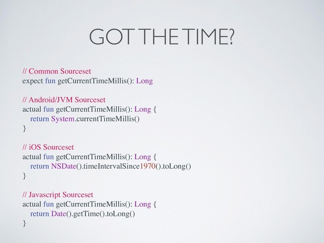 GOT THE TIME?
// Common Sourceset
expect fun getCurrentTimeMillis(): Long
// Android/JVM Sourceset
actual fun getCurrentTimeMillis(): Long {
return System.currentTimeMillis()
}
// iOS Sourceset
actual fun getCurrentTimeMillis(): Long {
return NSDate().timeIntervalSince1970().toLong()
}
// Javascript Sourceset
actual fun getCurrentTimeMillis(): Long {
return Date().getTime().toLong()
}
