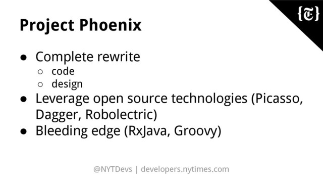 @NYTDevs | developers.nytimes.com
Project Phoenix
● Complete rewrite
○ code
○ design
● Leverage open source technologies (Picasso,
Dagger, Robolectric)
● Bleeding edge (RxJava, Groovy)
