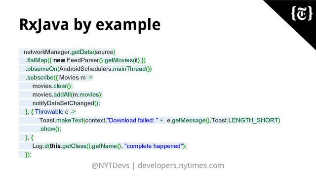 @NYTDevs | developers.nytimes.com
RxJava by example
networkManager.getData(source)
.flatMap({ new FeedParser().getMovies(it) })
.observeOn(AndroidSchedulers.mainThread())
.subscribe({ Movies m ->
movies.clear();
movies.addAll(m.movies);
notifyDataSetChanged();
}, { Throwable e ->
Toast.makeText(context,"Download failed: " + e.getMessage(),Toast.LENGTH_SHORT)
.show();
}, {
Log.d(this.getClass().getName(), "complete happened");
});
