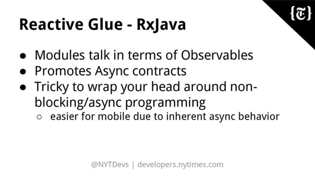 @NYTDevs | developers.nytimes.com
Reactive Glue - RxJava
● Modules talk in terms of Observables
● Promotes Async contracts
● Tricky to wrap your head around non-
blocking/async programming
○ easier for mobile due to inherent async behavior
