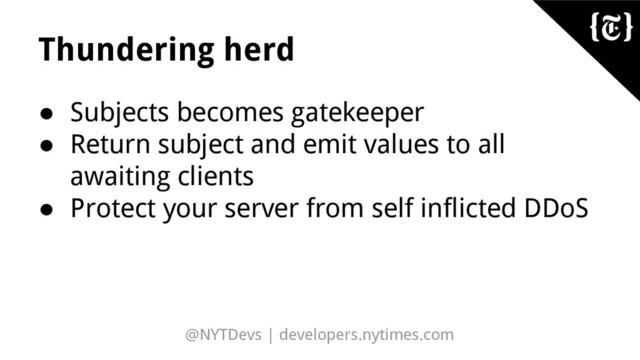 @NYTDevs | developers.nytimes.com
Thundering herd
● Subjects becomes gatekeeper
● Return subject and emit values to all
awaiting clients
● Protect your server from self inflicted DDoS
