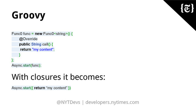 @NYTDevs | developers.nytimes.com
Groovy
Func0 func = new Func0() {
@Override
public String call() {
return "my content";
}
};
Async.start(func);
With closures it becomes:
Async.start({ return “my content” })
