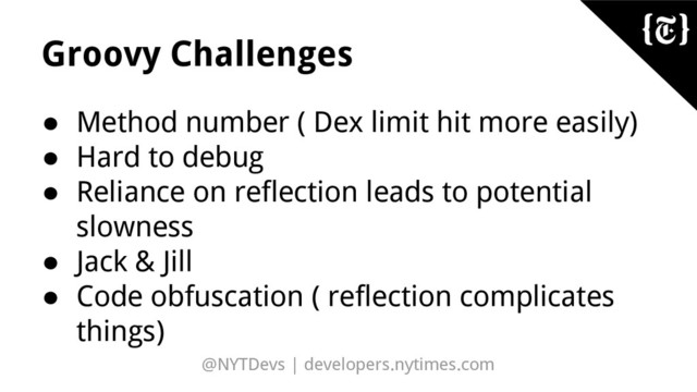 @NYTDevs | developers.nytimes.com
Groovy Challenges
● Method number ( Dex limit hit more easily)
● Hard to debug
● Reliance on reflection leads to potential
slowness
● Jack & Jill
● Code obfuscation ( reflection complicates
things)
