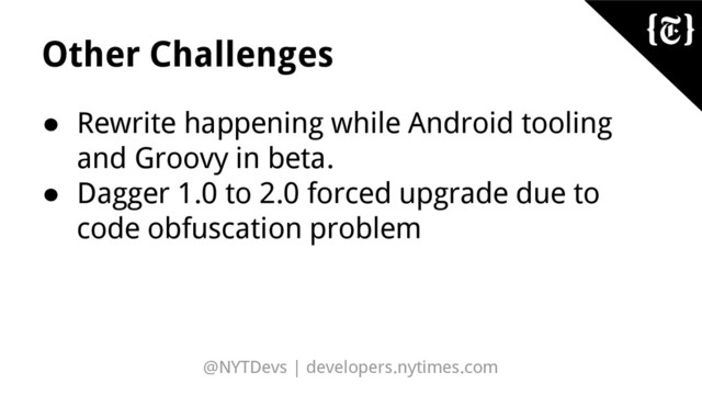 @NYTDevs | developers.nytimes.com
Other Challenges
● Rewrite happening while Android tooling
and Groovy in beta.
● Dagger 1.0 to 2.0 forced upgrade due to
code obfuscation problem
