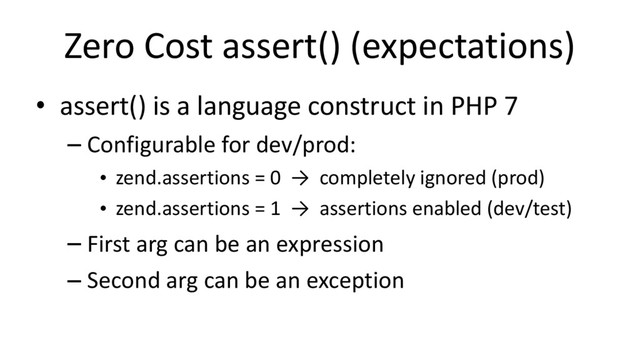 Zero Cost assert() (expectations)
• assert() is a language construct in PHP 7
– Configurable for dev/prod:
• zend.assertions = 0 → completely ignored (prod)
• zend.assertions = 1 → assertions enabled (dev/test)
– First arg can be an expression
– Second arg can be an exception

