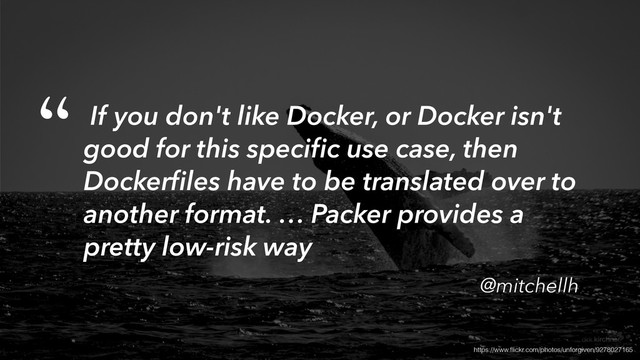 https://www.ﬂickr.com/photos/unforgiven/9278027165
If you don't like Docker, or Docker isn't
good for this speciﬁc use case, then
Dockerﬁles have to be translated over to
another format. … Packer provides a
pretty low-risk way
@mitchellh
“
