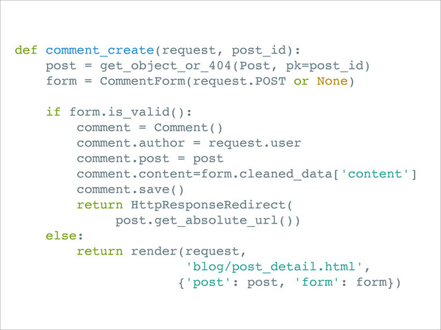 def comment_create(request, post_id):
post = get_object_or_404(Post, pk=post_id)
form = CommentForm(request.POST or None)
if form.is_valid():
comment = Comment()
comment.author = request.user
comment.post = post
comment.content=form.cleaned_data['content']
comment.save()
return HttpResponseRedirect(
post.get_absolute_url())
else:
return render(request,
'blog/post_detail.html',
{'post': post, 'form': form})
