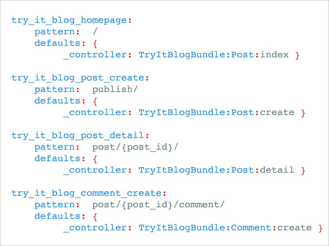 try_it_blog_homepage:
pattern: /
defaults: {
_controller: TryItBlogBundle:Post:index }
try_it_blog_post_create:
pattern: publish/
defaults: {
_controller: TryItBlogBundle:Post:create }
try_it_blog_post_detail:
pattern: post/{post_id}/
defaults: {
_controller: TryItBlogBundle:Post:detail }
try_it_blog_comment_create:
pattern: post/{post_id}/comment/
defaults: {
_controller: TryItBlogBundle:Comment:create }
