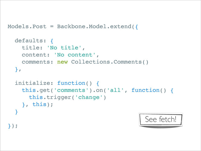 Models.Post = Backbone.Model.extend({
defaults: {
title: 'No title',
content: 'No content',
comments: new Collections.Comments()
},
initialize: function() {
this.get('comments').on('all', function() {
this.trigger('change')
}, this);
}
});
See fetch!
