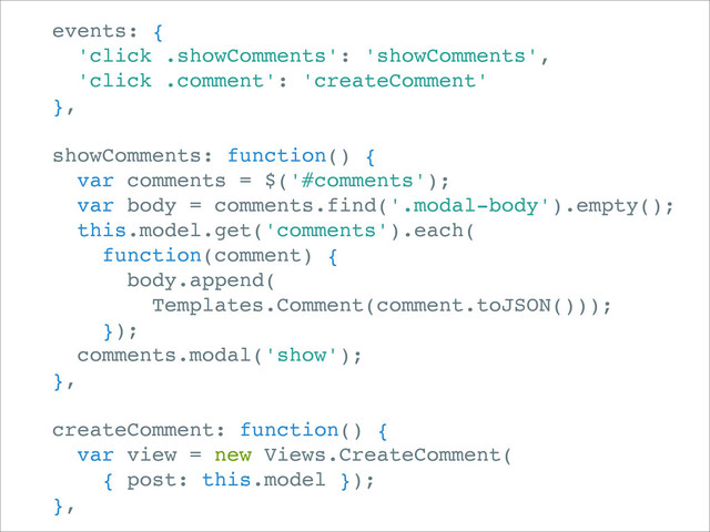 events: {
'click .showComments': 'showComments',
'click .comment': 'createComment'
},
showComments: function() {
var comments = $('#comments');
var body = comments.find('.modal-body').empty();
this.model.get('comments').each(
function(comment) {
body.append(
Templates.Comment(comment.toJSON()));
});
comments.modal('show');
},
createComment: function() {
var view = new Views.CreateComment(
{ post: this.model });
},
