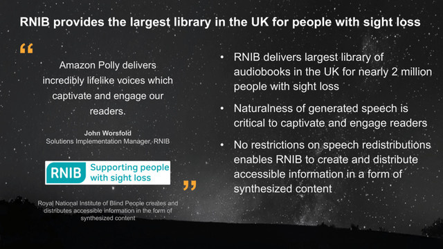 ”
“
Royal National Institute of Blind People creates and
distributes accessible information in the form of
synthesized content
Amazon Polly delivers
incredibly lifelike voices which
captivate and engage our
readers.
John Worsfold
Solutions Implementation Manager, RNIB
• RNIB delivers largest library of
audiobooks in the UK for nearly 2 million
people with sight loss
• Naturalness of generated speech is
critical to captivate and engage readers
• No restrictions on speech redistributions
enables RNIB to create and distribute
accessible information in a form of
synthesized content
RNIB provides the largest library in the UK for people with sight loss
