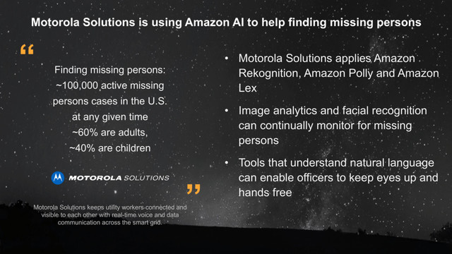 ”
“
Finding missing persons:
~100,000 active missing
persons cases in the U.S.
at any given time
~60% are adults,
~40% are children
• Motorola Solutions applies Amazon
Rekognition, Amazon Polly and Amazon
Lex
• Image analytics and facial recognition
can continually monitor for missing
persons
• Tools that understand natural language
can enable officers to keep eyes up and
hands free
Motorola Solutions is using Amazon AI to help finding missing persons
Motorola Solutions keeps utility workers connected and
visible to each other with real-time voice and data
communication across the smart grid.
