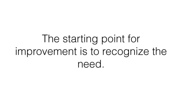 The starting point for
improvement is to recognize the
need.
