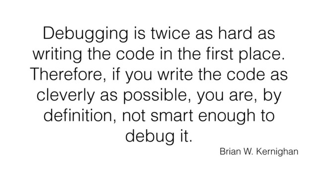 Debugging is twice as hard as
writing the code in the ﬁrst place.
Therefore, if you write the code as
cleverly as possible, you are, by
deﬁnition, not smart enough to
debug it.
Brian W. Kernighan
