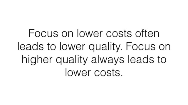 Focus on lower costs often
leads to lower quality. Focus on
higher quality always leads to
lower costs.
