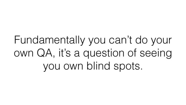 Fundamentally you can’t do your
own QA, it’s a question of seeing
you own blind spots.
