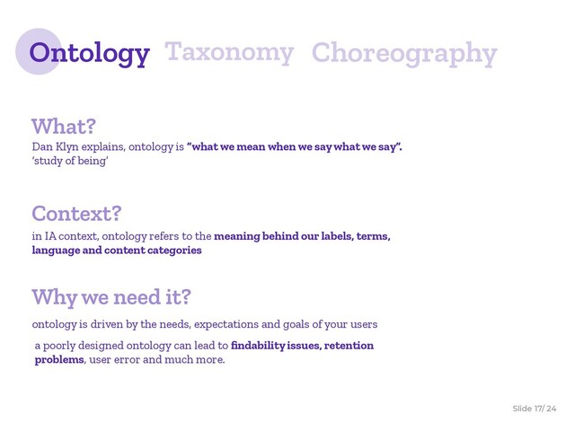 Slide / 24
17
Ontology Taxonomy Choreography
What?
Dan Klyn explains, ontology is “what we mean when we say what we say”.
‘study of being’
in IA context, ontology refers to the meaning behind our labels, terms,
language and content categories
Context?
a poorly designed ontology can lead to ﬁndability issues, retention
problems, user error and much more.
ontology is driven by the needs, expectations and goals of your users
Why we need it?
