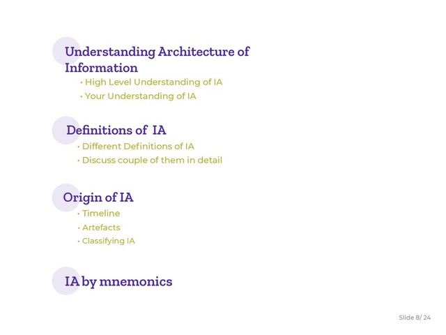 Slide / 24
8
Understanding Architecture of
Information
• High Level Understanding of IA
• Your Understanding of IA
Origin of IA
• Timeline
• Artefacts
• Classifying IA
Deﬁnitions of IA
• Different Deﬁnitions of IA
• Discuss couple of them in detail
IA by mnemonics
