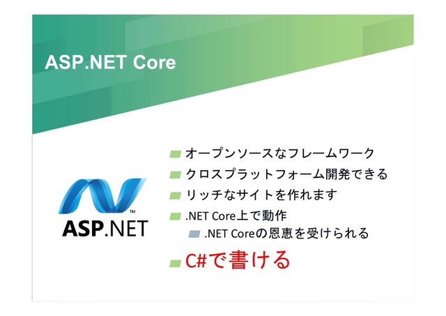 ASP.NET Core
ASP.NET Core
オープンソースなフレームワーク
クロスプラットフォーム開発できる
リッチなサイトを作れます
.NET Core上で動作
.NET Coreの恩恵を受けられる
C#で書ける
