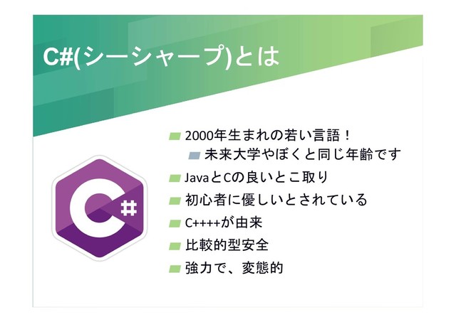 C#(シーシャープ)とは
C#(シーシャープ)とは
2000年生まれの若い言語！
未来大学やぼくと同じ年齢です
JavaとCの良いとこ取り
初心者に優しいとされている
C++++が由来
比較的型安全
強力で、変態的
