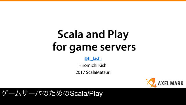 Scala and Play
for game servers
@h_kishi
Hiromichi Kishi
2017 ScalaMatsuri
ήʔϜαʔόͷͨΊͷScala/Play
