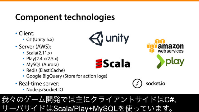 Component technologies
•  Client:
•  C# (Unity 5.x)
•  Server (AWS):
•  Scala(2.11.x)
•  Play(2.4.x/2.5.x)
•  MySQL (Aurora)
•  Redis (ElastiCache)
•  Google BigQuery (Store for action logs)
•  Real-time server:
•  Node.js/Socket.IO
զʑͷήʔϜ։ൃͰ͸ओʹΫϥΠΞϯταΠυ͸C#ɺ
αʔόαΠυ͸Scala/Play+MySQLΛ࢖͍ͬͯ·͢ɻ
