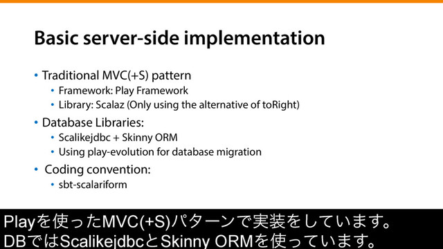 Basic server-side implementation
•  Traditional MVC(+S) pattern
•  Framework: Play Framework
•  Library: Scalaz (Only using the alternative of toRight)
•  Database Libraries:
•  Scalikejdbc + Skinny ORM
•  Using play-evolution for database migration
•  Coding convention:
•  sbt-scalariform
PlayΛ࢖ͬͨMVC(+S)ύλʔϯͰ࣮૷Λ͍ͯ͠·͢ɻ
DBͰ͸ScalikejdbcͱSkinny ORMΛ࢖͍ͬͯ·͢ɻ
