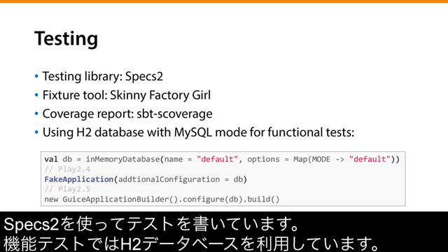 Testing
•  Testing library: Specs2
•  Fixture tool: Skinny Factory Girl
•  Coverage report: sbt-scoverage
•  Using H2 database with MySQL mode for functional tests:
val	  db	  =	  inMemoryDatabase(name	  =	  "default",	  options	  =	  Map(MODE	  -­‐>	  "default"))	  
//	  Play2.4	  
FakeApplication(addtionalConfiguration	  =	  db)	  
//	  Play2.5	  
new	  GuiceApplicationBuilder().configure(db).build()	  
Specs2Λ࢖ͬͯςετΛॻ͍͍ͯ·͢ɻ
ػೳςετͰ͸H2σʔλϕʔεΛར༻͍ͯ͠·͢ɻ
