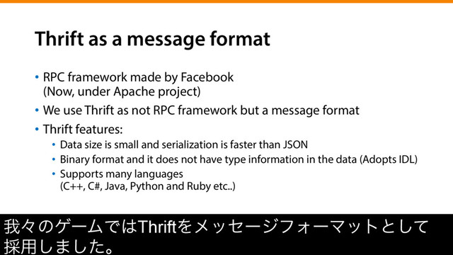 Thrift as a message format
•  RPC framework made by Facebook
(Now, under Apache project)
•  We use Thrift as not RPC framework but a message format
•  Thrift features:
•  Data size is small and serialization is faster than JSON
•  Binary format and it does not have type information in the data (Adopts IDL)
•  Supports many languages
(C++, C#, Java, Python and Ruby etc..)
զʑͷήʔϜͰ͸ThriftΛϝοηʔδϑΥʔϚοτͱͯ͠
࠾༻͠·ͨ͠ɻ

