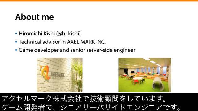 About me
•  Hiromichi Kishi (@h_kishi)
•  Technical advisor in AXEL MARK INC.
•  Game developer and senior server-side engineer
ΞΫηϧϚʔΫגࣜձࣾͰٕज़ސ໰Λ͍ͯ͠·͢ɻ
ήʔϜ։ൃऀͰɺγχΞαʔόαΠυΤϯδχΞͰ͢ɻ
