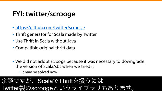 FYI: twitter/scrooge
•  https://github.com/twitter/scrooge
•  Thrift generator for Scala made by Twitter
•  Use Thrift in Scala without Java
•  Compatible original thrift data
•  We did not adopt scrooge because it was necessary to downgrade
the version of Scala/sbt when we tried it
•  It may be solved now
༨ஊͰ͕͢ɺScalaͰThriftΛѻ͏ʹ͸
Twitter੡ͷscroogeͱ͍͏ϥΠϒϥϦ΋͋Γ·͢ɻ
