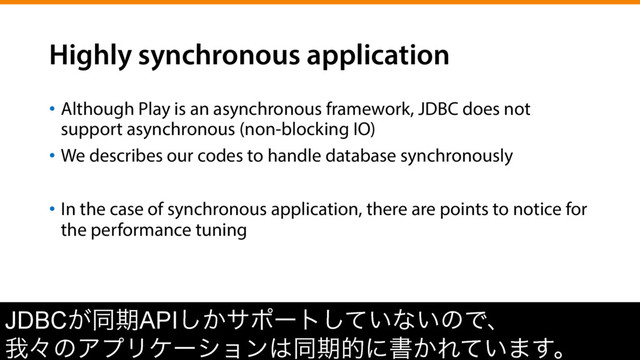 Highly synchronous application
•  Although Play is an asynchronous framework, JDBC does not
support asynchronous (non-blocking IO)
•  We describes our codes to handle database synchronously
•  In the case of synchronous application, there are points to notice for
the performance tuning
JDBC͕ಉظAPI͔͠αϙʔτ͍ͯ͠ͳ͍ͷͰɺ
զʑͷΞϓϦέʔγϣϯ͸ಉظతʹॻ͔Ε͍ͯ·͢ɻ
