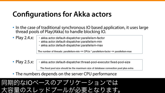 Configurations for Akka actors
•  In the case of traditional synchronous IO based application, it uses large
thread pools of Play(Akka) to handle blocking IO.
•  Play 2.4.x:
•  Play 2.5.x:
•  The numbers depends on the server CPU performance
ಉظతͳIOϕʔεͷΞϓϦέʔγϣϯͰ͸
େ༰ྔͷεϨουϓʔϧ͕ඞཁͱͳΓ·͢ɻ
ɾakka.actor.default-dispatcher.parallelism-factor
ɾakka.actor.default-dispatcher.parallelism-min
ɾakka.actor.default-dispatcher.parallelism-max
The number of threads: parallelism-min <= CPUs * parallelism-factor <= parallelism-max
ɾakka.actor.default-dispatcher.thread-pool-executor.fixed-pool-size
ɹThe fixed pool size should be the maximum size of database connection pool plus extra
