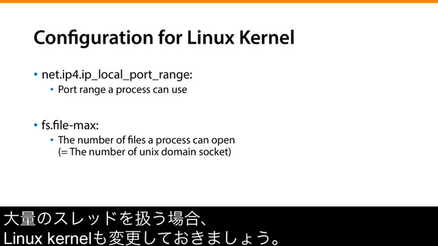 Configuration for Linux Kernel
•  net.ip4.ip_local_port_range:
•  Port range a process can use
•  fs.file-max:
•  The number of files a process can open
(= The number of unix domain socket)
େྔͷεϨουΛѻ͏৔߹ɺ
Linux kernel΋มߋ͓͖ͯ͠·͠ΐ͏ɻ
