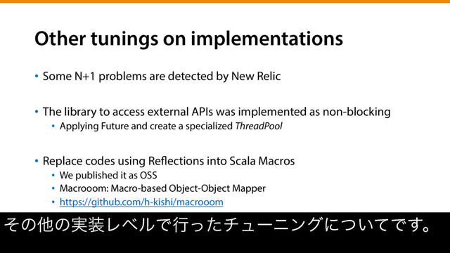 Other tunings on implementations
•  Some N+1 problems are detected by New Relic
•  The library to access external APIs was implemented as non-blocking
•  Applying Future and create a specialized ThreadPool
•  Replace codes using Reflections into Scala Macros
•  We published it as OSS
•  Macrooom: Macro-based Object-Object Mapper
•  https://github.com/h-kishi/macrooom
ͦͷଞͷ࣮૷ϨϕϧͰߦͬͨνϡʔχϯάʹ͍ͭͯͰ͢ɻ
