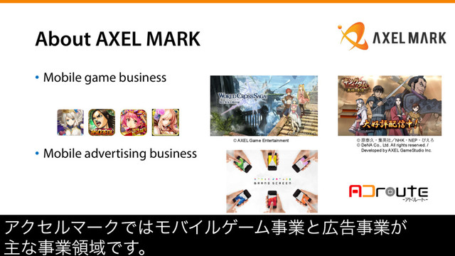 About AXEL MARK
•  Mobile game business
•  Mobile advertising business
ΞΫηϧϚʔΫͰ͸ϞόΠϧήʔϜࣄۀͱ޿ࠂࣄۀ͕
ओͳࣄۀྖҬͰ͢ɻ
© AXEL Game Entertainment © ݪହٱɾूӳࣾʗNHKɾNEPɾͽ͑Ζ
© DeNA Co., Ltd. All rights reserved. /
ɹDeveloped by AXEL GameStudio Inc.
