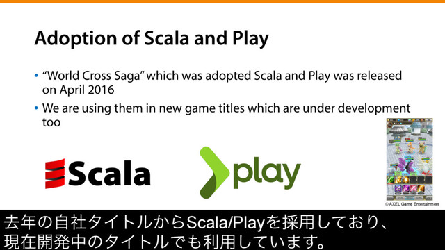 Adoption of Scala and Play
•  “World Cross Saga” which was adopted Scala and Play was released
on April 2016
•  We are using them in new game titles which are under development
too
ڈ೥ͷࣗࣾλΠτϧ͔ΒScala/PlayΛ࠾༻͓ͯ͠Γɺ
ݱࡏ։ൃதͷλΠτϧͰ΋ར༻͍ͯ͠·͢ɻ
© AXEL Game Entertainment
