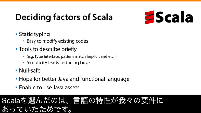 Deciding factors of Scala
•  Static typing
•  Easy to modify existing codes
•  Tools to describe briefly
•  (e.g. Type interface, pattern match implicit and etc..)
•  Simplicity leads reducing bugs
•  Null-safe
•  Hope for better Java and functional language
•  Enable to use Java assets
ScalaΛબΜͩͷ͸ɺݴޠͷಛੑ͕զʑͷཁ݅ʹ
͍͋ͬͯͨͨΊͰ͢ɻ
