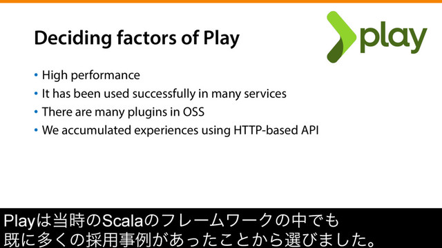 Deciding factors of Play
•  High performance
•  It has been used successfully in many services
•  There are many plugins in OSS
•  We accumulated experiences using HTTP-based API
Play͸౰࣌ͷScalaͷϑϨʔϜϫʔΫͷதͰ΋
طʹଟ͘ͷ࠾༻ࣄྫ͕͋ͬͨ͜ͱ͔Βબͼ·ͨ͠ɻ
