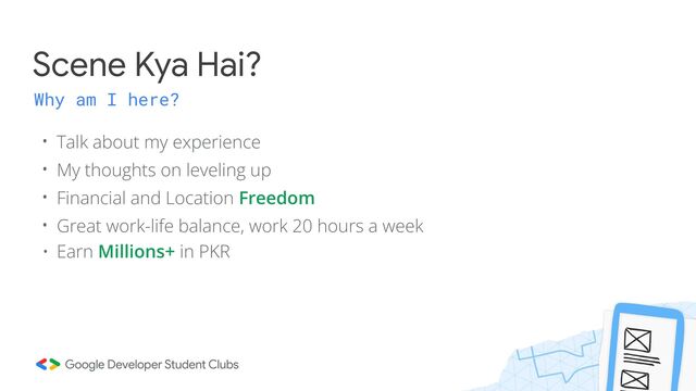 Scene Kya Hai?
Why am I here?
• Talk about my experience
• My thoughts on leveling up
• Financial and Location Freedom
• Great work-life balance, work 20 hours a week
• Earn Millions+ in PKR

