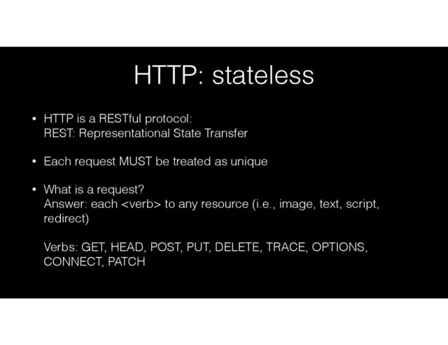 HTTP: stateless
• HTTP is a RESTful protocol: 
REST: Representational State Transfer
• Each request MUST be treated as unique
• What is a request? 
Answer: each  to any resource (i.e., image, text, script,
redirect) 
 
Verbs: GET, HEAD, POST, PUT, DELETE, TRACE, OPTIONS,
CONNECT, PATCH
